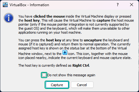 VirtualBox - Information
You have clicked the mouse inside the Virtual Machine display or pressed
fre host key. This will cause the Virtual Machine to capture the host mouse
pointer (only if the mouse pointer integration is not currently supported by
fre guest OS) and the keyboard, which will make them unavailable to other
applications running on your host machine.
You can press fre host key at any time to uncapture the keyboard and
mouse (If it is captured) and return them to normal operation. The currentiy
assigned host key is shown on the status bar at the bottom of the Virtual
Machine window, next to the icon. This icon, together with the mouse
icon placed nearby, indicate the current keyboard and mouse capture state.
The host key is currently defined as Right Ctrl.
x Do not show this message again
Buttons:
Capture, Cancel
Marked Button:
Capture